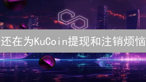 还在为KuCoin提现和注销烦恼？一文解决所有问题！